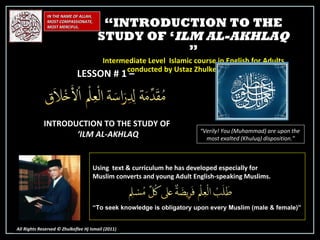 IN THE NAME OF ALLAH, MOST COMPASSIONATE, MOST MERCIFUL. All Rights Reserved © Zhulkeflee Hj Ismail (2011 ) LESSON # 1 –  INTRODUCTION TO THE STUDY OF ‘ ILM AL-AKHLAQ “ Verily! You (Muhammad) are upon the  most exalted (Khuluq) disposition.” Using  text & curriculum he has developed especially for  Muslim converts and young Adult English-speaking Muslims.  “ To seek knowledge is obligatory upon every Muslim (male & female)” “ INTRODUCTION TO THE STUDY OF ‘ ILM AL-AKHLAQ  ” Intermediate Level  Islamic course in English for Adults conducted by Ustaz Zhulkeflee Hj Ismail 