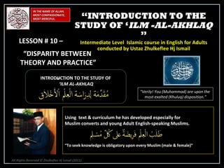IN THE NAME OF ALLAH, MOST COMPASSIONATE, MOST MERCIFUL. INTRODUCTION TO THE STUDY OF ‘ ILM AL-AKHLAQ “ Verily! You (Muhammad) are upon the  most exalted (Khuluq) disposition.” Using  text & curriculum he has developed especially for  Muslim converts and young Adult English-speaking Muslims.  “ To seek knowledge is obligatory upon every Muslim (male & female)” “ INTRODUCTION TO THE STUDY OF ‘ ILM -AL-AKHLAQ  ” Intermediate Level  Islamic course in English for Adults conducted by Ustaz Zhulkeflee Hj Ismail LESSON # 10 –  “ DISPARITY BETWEEN  THEORY AND PRACTICE”   ” All Rights Reserved © Zhulkeflee Hj Ismail (2011 ) 