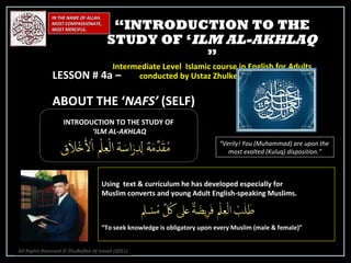 IN THE NAME OF ALLAH, MOST COMPASSIONATE, MOST MERCIFUL. INTRODUCTION TO THE STUDY OF ‘ ILM AL-AKHLAQ “ Verily! You (Muhammad) are upon the  most exalted (Kuluq) disposition.” Using  text & curriculum he has developed especially for  Muslim converts and young Adult English-speaking Muslims.  “ To seek knowledge is obligatory upon every Muslim (male & female)” “ INTRODUCTION TO THE STUDY OF ‘ ILM AL-AKHLAQ  ” Intermediate Level  Islamic course in English for Adults conducted by Ustaz Zhulkeflee Hj Ismail LESSON # 4a –  ABOUT THE ‘ NAFS’  (SELF) All Rights Reserved © Zhulkeflee Hj Ismail (2011 ) 