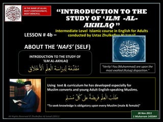 IN THE NAME OF ALLAH, MOST COMPASSIONATE, MOST MERCIFUL. INTRODUCTION TO THE STUDY OF ‘ ILM AL-AKHLAQ “ Verily! You (Muhammad) are upon the  most exalted (Kuluq) disposition.” Using  text & curriculum he has developed especially for  Muslim converts and young Adult English-speaking Muslims.  “ To seek knowledge is obligatory upon every Muslim (male & female)” “ INTRODUCTION TO THE STUDY OF ‘ ILM  -AL-AKHLAQ  ” Intermediate Level  Islamic course in English for Adults conducted by Ustaz Zhulkeflee Hj Ismail LESSON # 4b –  ABOUT THE ‘ NAFS’  (SELF) All Rights Reserved © Zhulkeflee Hj Ismail (2011 ) 26 Nov 2011 1 Muharram 1433AH 
