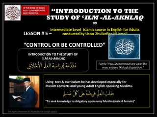 IN THE NAME OF ALLAH, MOST COMPASSIONATE, MOST MERCIFUL. INTRODUCTION TO THE STUDY OF ‘ ILM AL-AKHLAQ “ Verily! You (Muhammad) are upon the  most exalted (Kuluq) disposition.” Using  text & curriculum he has developed especially for  Muslim converts and young Adult English-speaking Muslims.  “ To seek knowledge is obligatory upon every Muslim (male & female)” “ INTRODUCTION TO THE STUDY OF ‘ ILM -AL-AKHLAQ  ” Intermediate Level  Islamic course in English for Adults conducted by Ustaz Zhulkeflee Hj Ismail LESSON # 5 –  “ CONTROL OR BE CONTROLLED” All Rights Reserved © Zhulkeflee Hj Ismail (2011 ) 