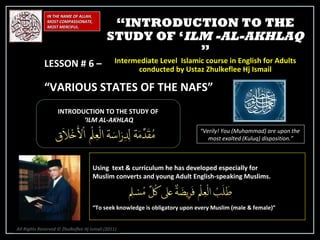 IN THE NAME OF ALLAH, MOST COMPASSIONATE, MOST MERCIFUL. INTRODUCTION TO THE STUDY OF ‘ ILM AL-AKHLAQ “ Verily! You (Muhammad) are upon the  most exalted (Kuluq) disposition.” Using  text & curriculum he has developed especially for  Muslim converts and young Adult English-speaking Muslims.  “ To seek knowledge is obligatory upon every Muslim (male & female)” “ INTRODUCTION TO THE STUDY OF ‘ ILM -AL-AKHLAQ  ” Intermediate Level  Islamic course in English for Adults conducted by Ustaz Zhulkeflee Hj Ismail LESSON # 6 –  “ VARIOUS STATES OF THE NAFS” All Rights Reserved © Zhulkeflee Hj Ismail (2011 ) 