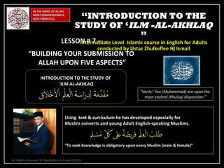 IN THE NAME OF ALLAH, MOST COMPASSIONATE, MOST MERCIFUL. INTRODUCTION TO THE STUDY OF ‘ ILM AL-AKHLAQ “ Verily! You (Muhammad) are upon the  most exalted (Khuluq) disposition.” Using  text & curriculum he has developed especially for  Muslim converts and young Adult English-speaking Muslims.  “ To seek knowledge is obligatory upon every Muslim (male & female)” “ INTRODUCTION TO THE STUDY OF ‘ ILM -AL-AKHLAQ  ” Intermediate Level  Islamic course in English for Adults conducted by Ustaz Zhulkeflee Hj Ismail LESSON # 7 –  “ BUILDING YOUR SUBMISSION TO  ALLAH UPON FIVE ASPECTS” All Rights Reserved © Zhulkeflee Hj Ismail (2011 ) 