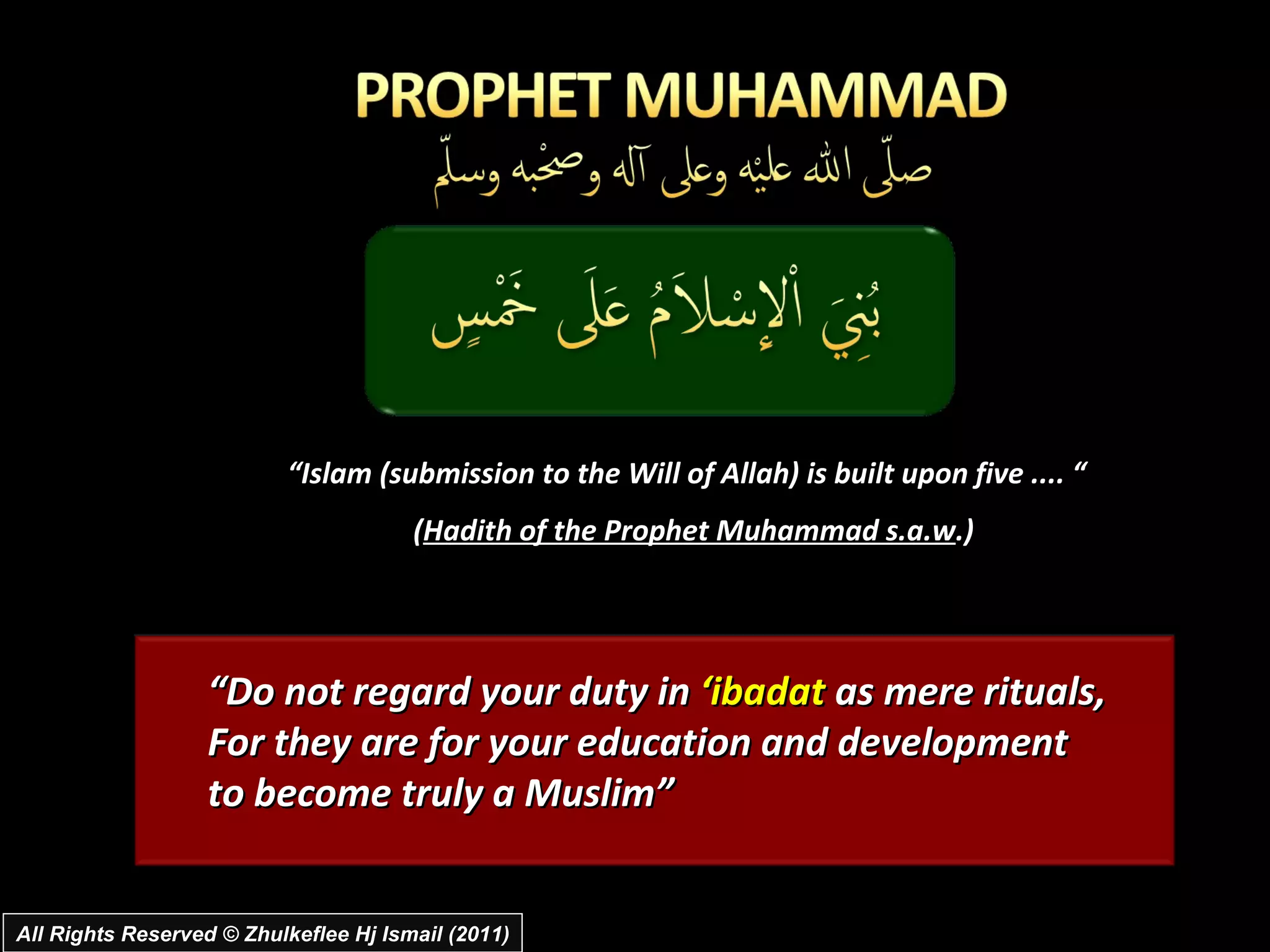“ Islam (submission to the Will of Allah) is built upon five .... “ ( Hadith of the Prophet Muhammad s.a.w .) “ Do not regard your duty in  ‘ibadat  as mere rituals,  For they are for your education and development  to become truly a Muslim” All Rights Reserved © Zhulkeflee Hj Ismail (2011) 
