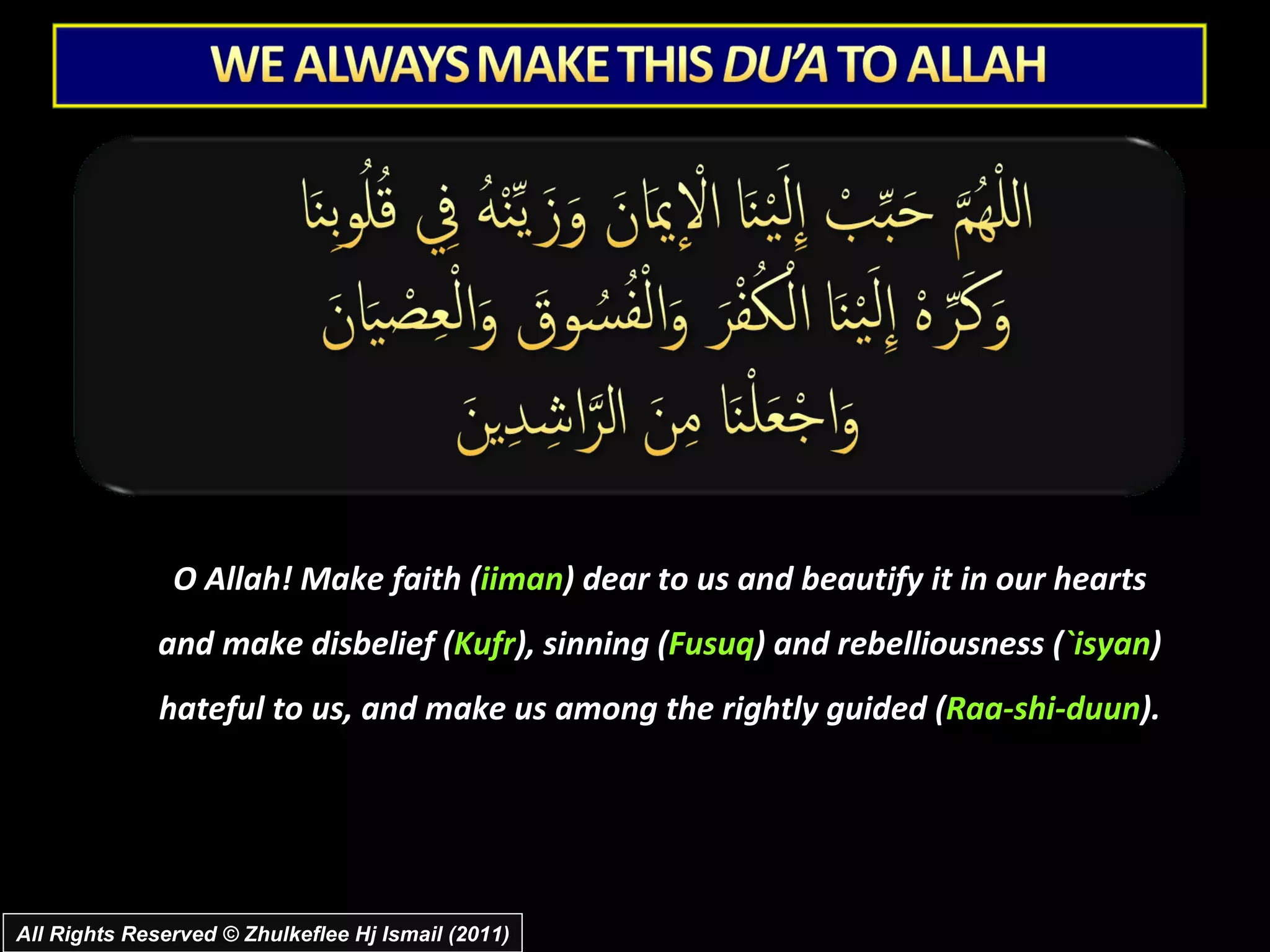 O Allah! Make faith ( iiman ) dear to us and beautify it in our hearts and make disbelief ( Kufr ), sinning ( Fusuq ) and rebelliousness ( `isyan ) hateful to us, and make us among the rightly guided ( Raa-shi-duun ). All Rights Reserved © Zhulkeflee Hj Ismail (2011) 