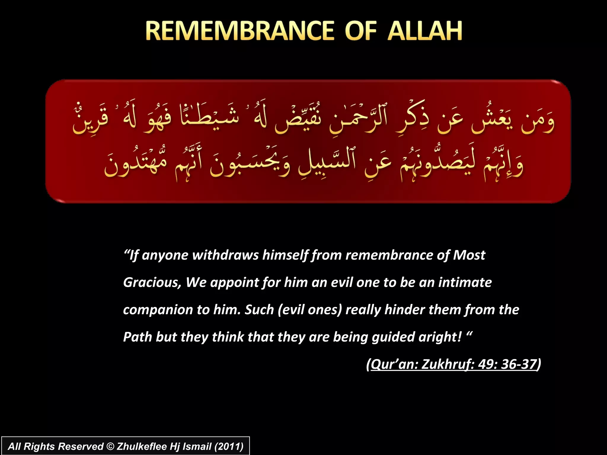 “ If anyone withdraws himself from remembrance of Most Gracious, We appoint for him an evil one to be an intimate companion to him. Such (evil ones) really hinder them from the Path but they think that they are being guided aright! “  ( Qur’an: Zukhruf: 49: 36-37 ) All Rights Reserved © Zhulkeflee Hj Ismail (2011) 