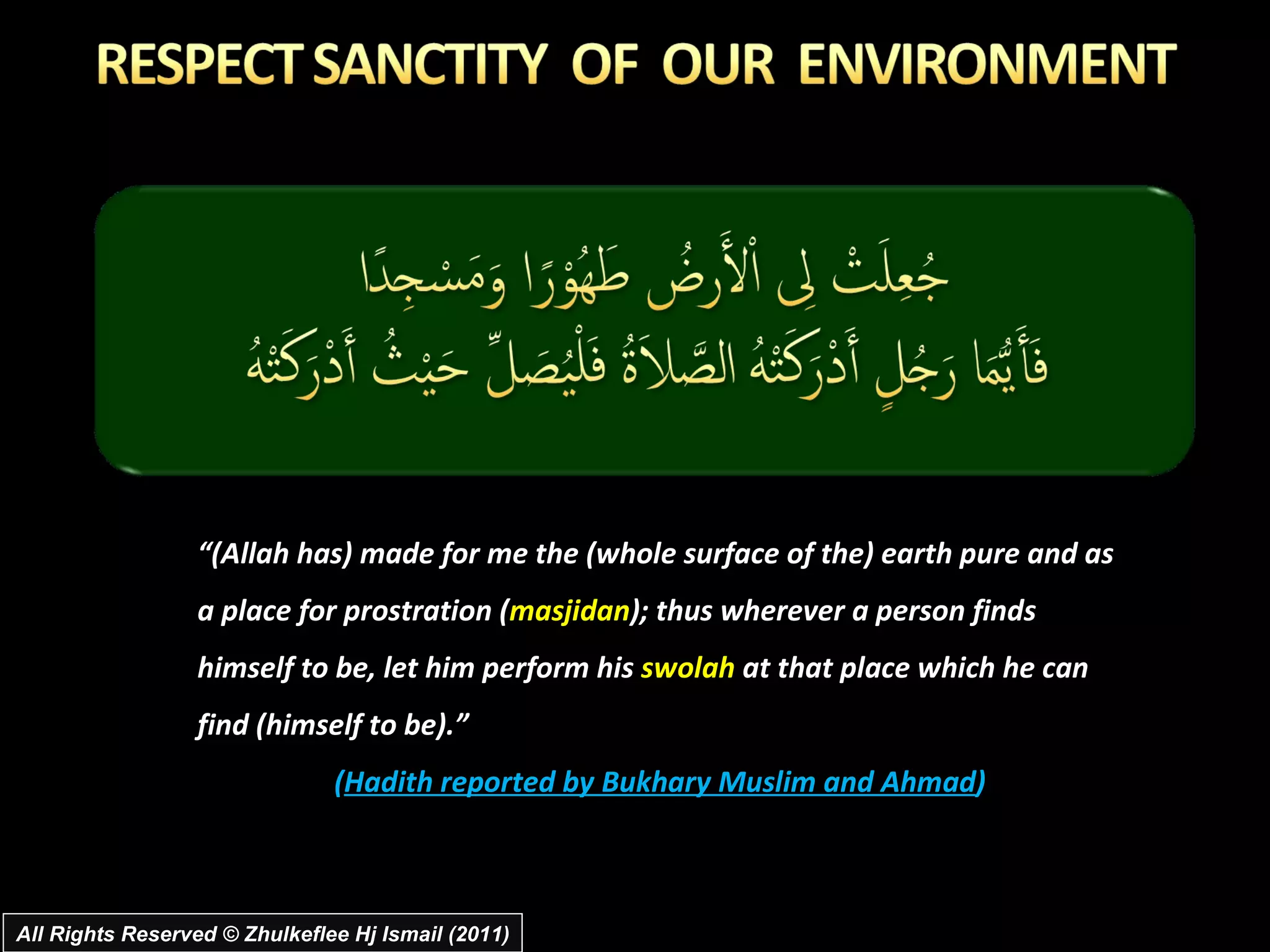 “ (Allah has) made for me the (whole surface of the) earth pure and as a place for prostration ( masjidan ); thus wherever a person finds himself to be, let him perform his  swolah  at that place which he can find (himself to be).” ( Hadith reported by Bukhary Muslim and Ahmad ) All Rights Reserved © Zhulkeflee Hj Ismail (2011) 