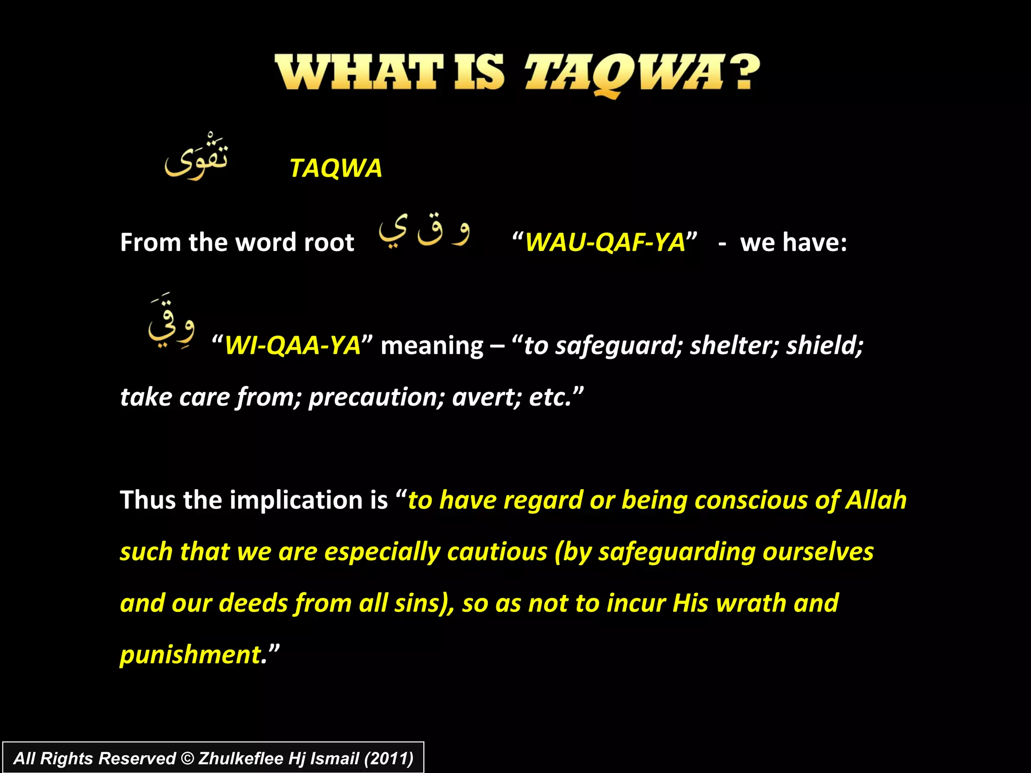 From the word root  “ WAU-QAF-YA ”  -  we have: “ WI-QAA-YA ” meaning – “ to safeguard; shelter; shield; take care from; precaution; avert; etc. ” Thus the implication is “ to have regard or being conscious of Allah such that we are especially cautious (by safeguarding ourselves and our deeds from all sins), so as not to incur His wrath and punishment . ” All Rights Reserved © Zhulkeflee Hj Ismail (2011) TAQWA 