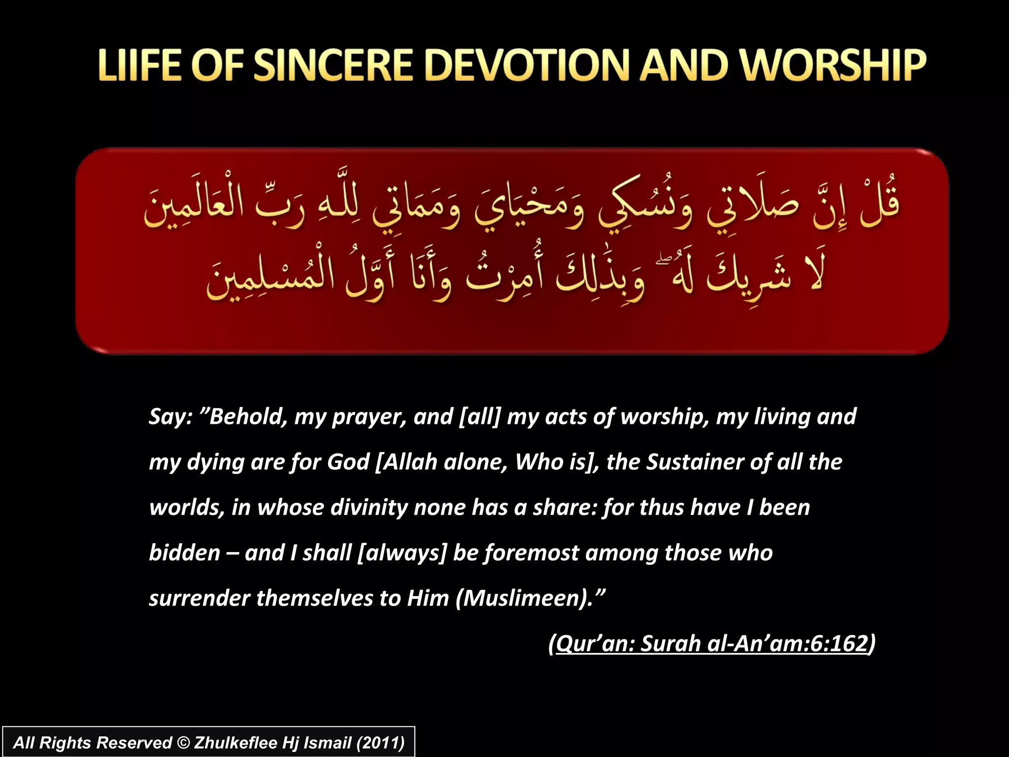 Say: ”Behold, my prayer, and [all] my acts of worship, my living and my dying are for God [Allah alone, Who is], the Sustainer of all the worlds, in whose divinity none has a share: for thus have I been bidden – and I shall [always] be foremost among those who surrender themselves to Him (Muslimeen).” ( Qur’an: Surah al-An’am:6:162 ) All Rights Reserved © Zhulkeflee Hj Ismail (2011) 