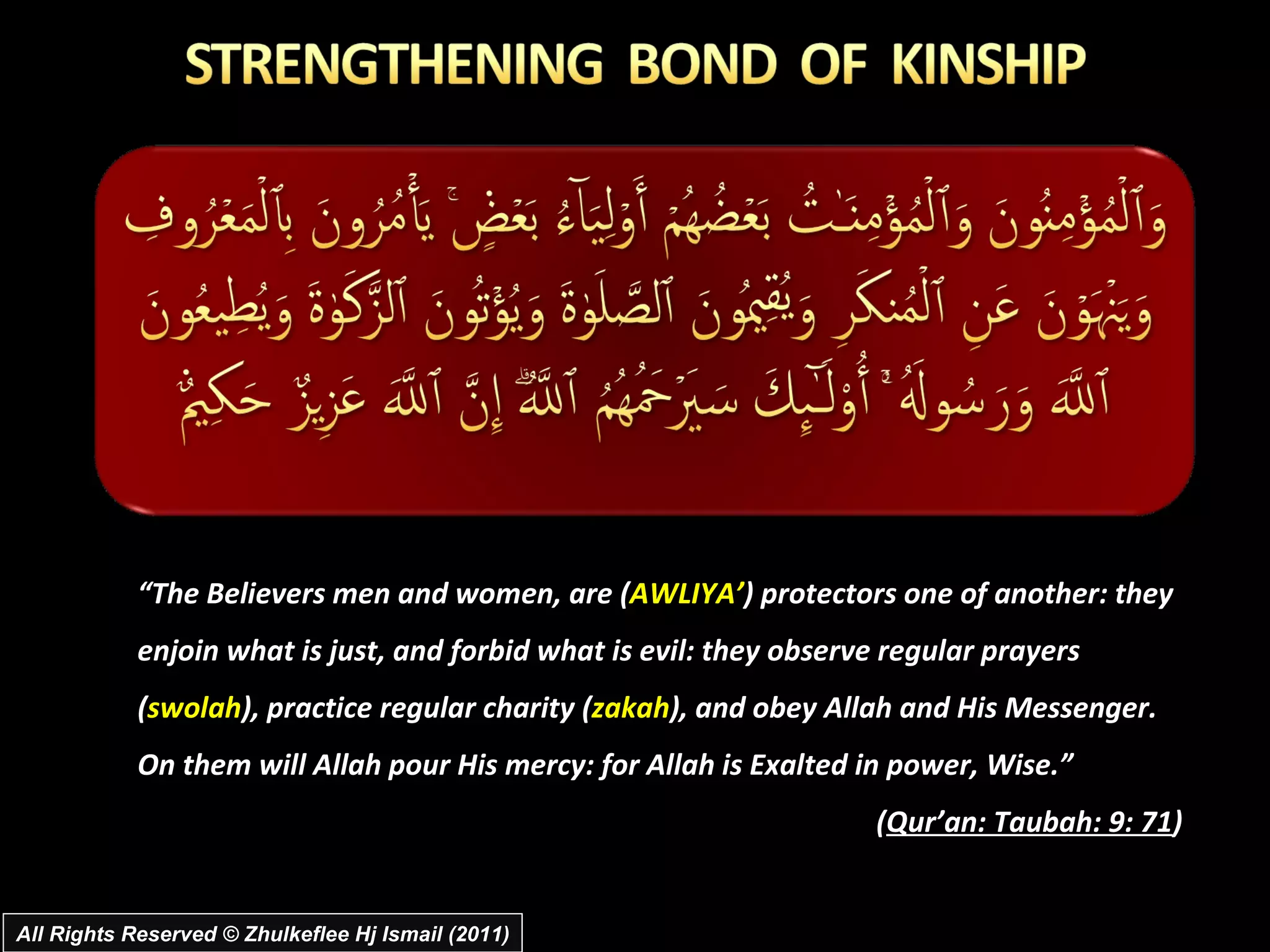 “ The Believers men and women, are ( AWLIYA’ ) protectors one of another: they enjoin what is just, and forbid what is evil: they observe regular prayers ( swolah ), practice regular charity ( zakah ), and obey Allah and His Messenger.  On them will Allah pour His mercy: for Allah is Exalted in power, Wise.”  ( Qur’an: Taubah: 9: 71 ) All Rights Reserved © Zhulkeflee Hj Ismail (2011) 