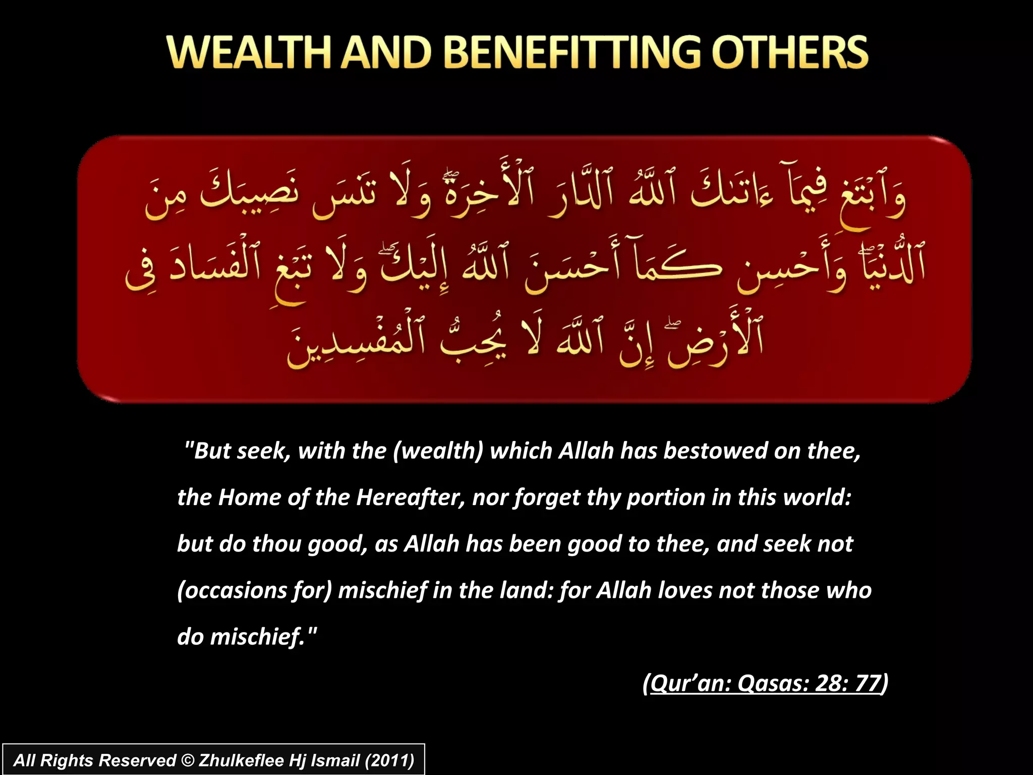 "But seek, with the (wealth) which Allah has bestowed on thee, the Home of the Hereafter, nor forget thy portion in this world: but do thou good, as Allah has been good to thee, and seek not (occasions for) mischief in the land: for Allah loves not those who do mischief."  ( Qur’an: Qasas: 28: 77 ) All Rights Reserved © Zhulkeflee Hj Ismail (2011) 