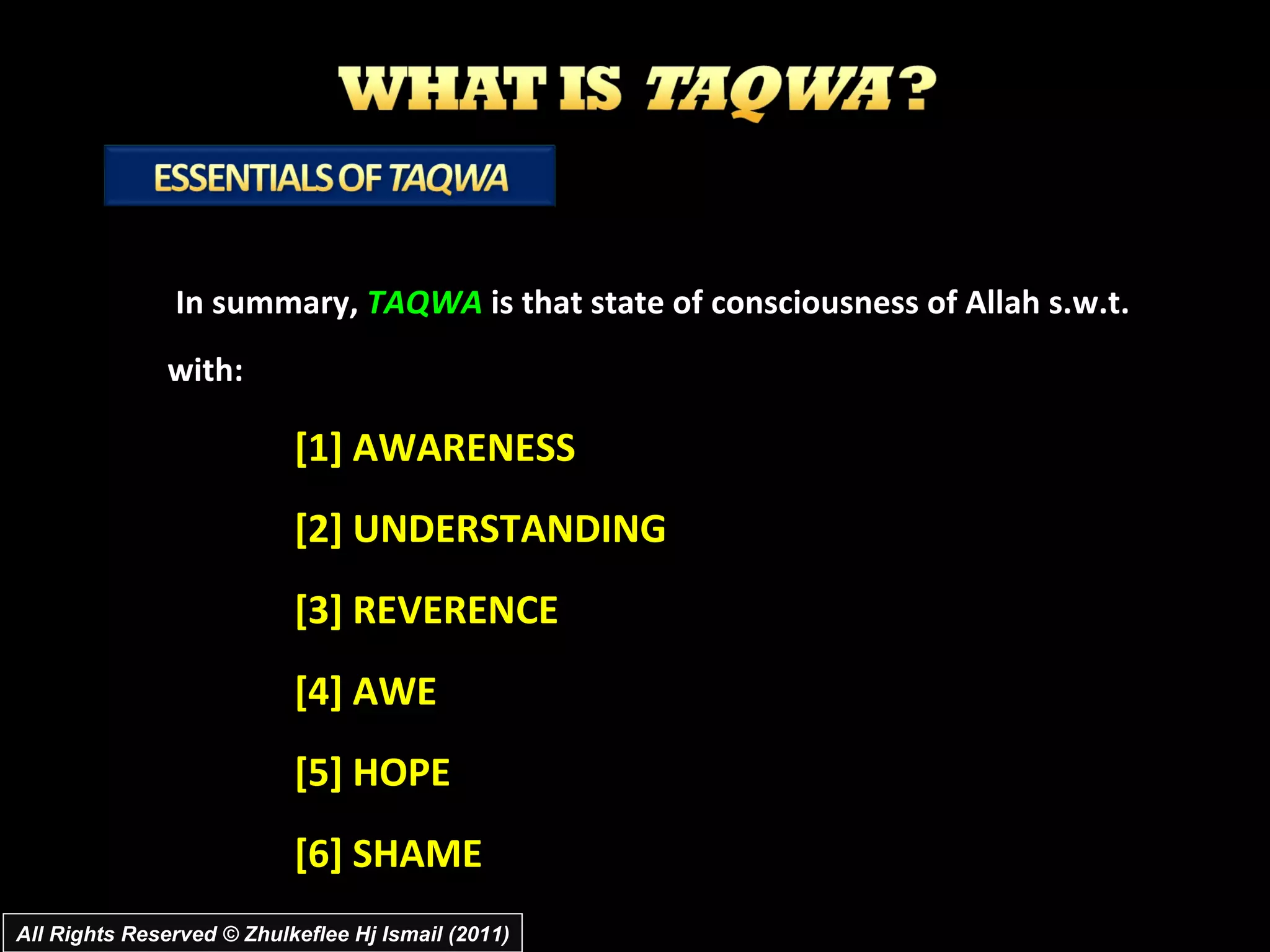 In summary,  TAQWA  is that state of consciousness of Allah s.w.t. with: [1] AWARENESS [2] UNDERSTANDING [3] REVERENCE [4] AWE [5] HOPE  [6] SHAME All Rights Reserved © Zhulkeflee Hj Ismail (2011) 