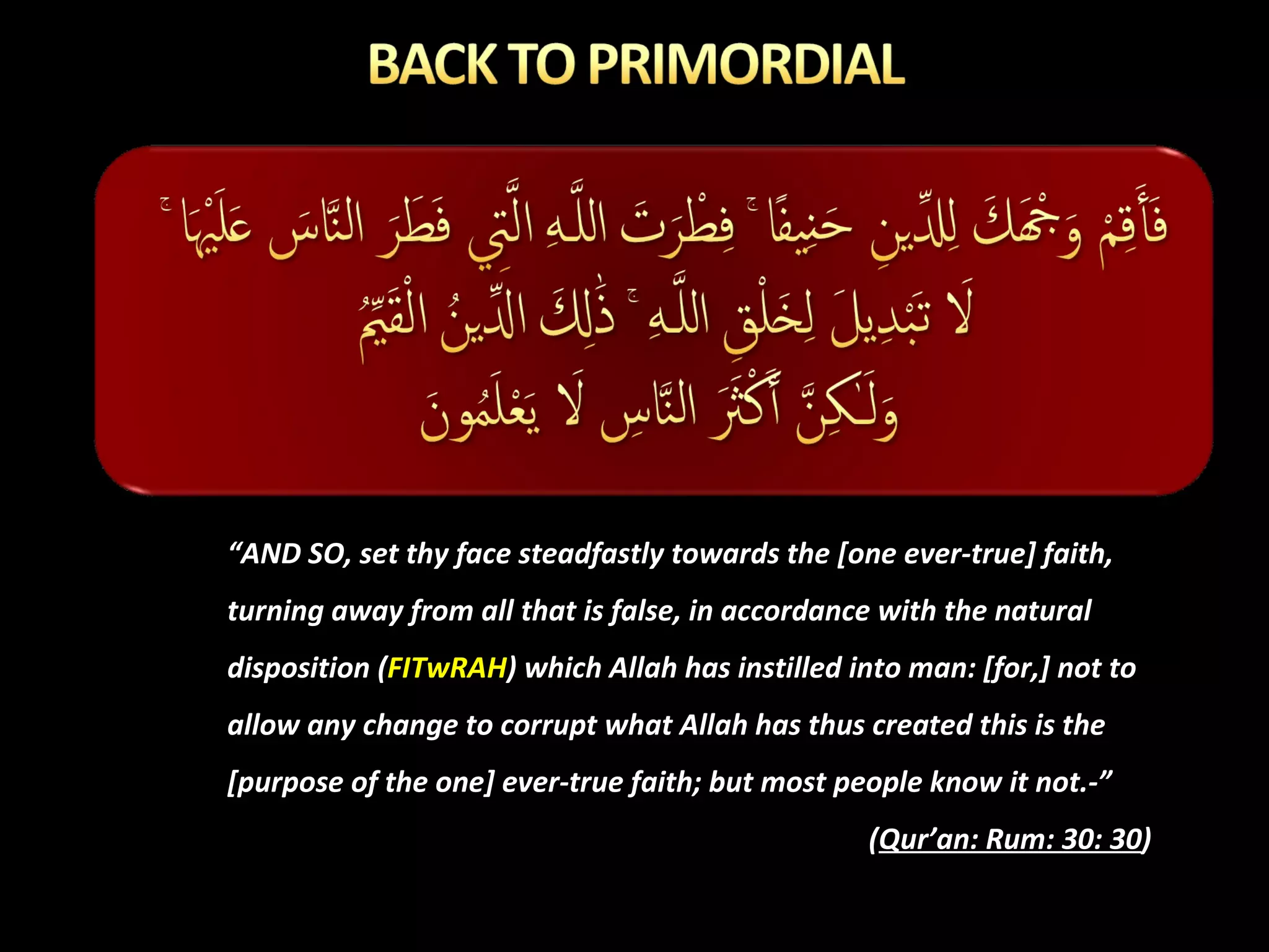 “ AND SO, set thy face steadfastly towards the [one ever-true] faith, turning away from all that is false, in accordance with the natural disposition ( FITwRAH ) which Allah has instilled into man: [for,] not to allow any change to corrupt what Allah has thus created this is the [purpose of the one] ever-true faith; but most people know it not.-” ( Qur’an: Rum: 30: 30 ) 