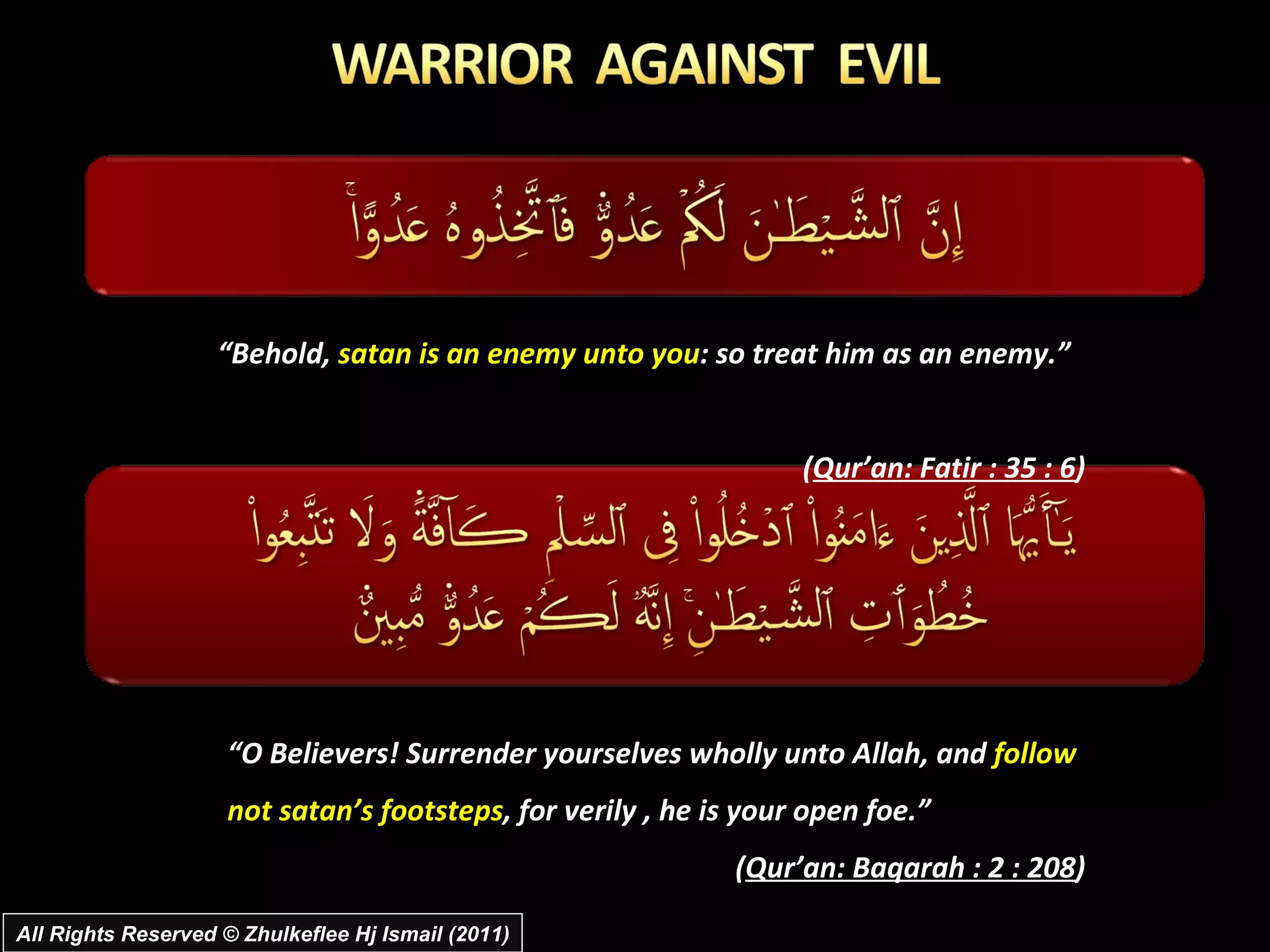 All Rights Reserved © Zhulkeflee Hj Ismail (2011) “ Behold,  satan is an enemy unto you : so treat him as an enemy.”  ( Qur’an: Fatir : 35 : 6 )  “ O Believers! Surrender yourselves wholly unto Allah, and  follow not satan’s footsteps , for verily , he is your open foe.”  ( Qur’an: Baqarah : 2 : 208 )  