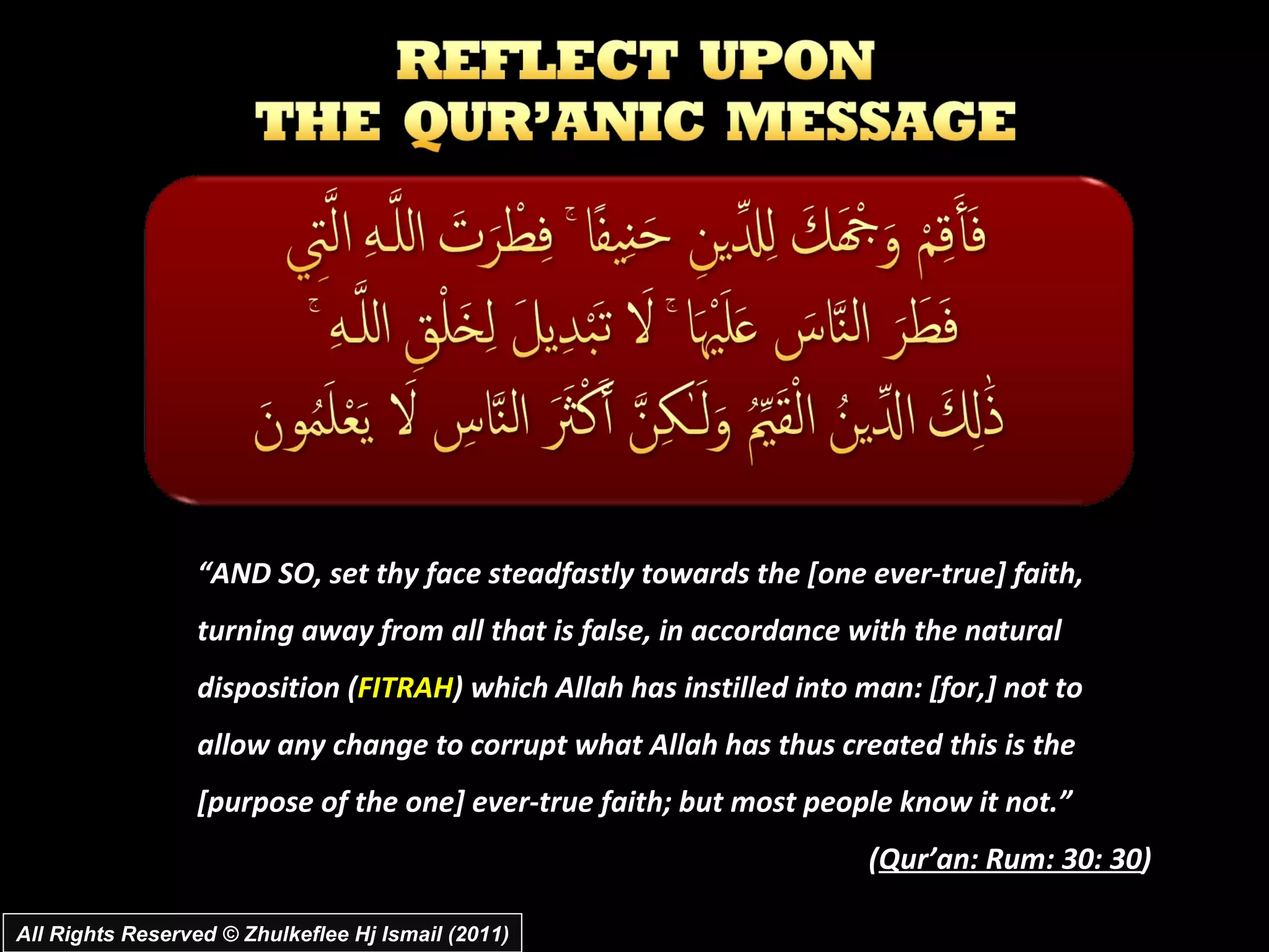All Rights Reserved © Zhulkeflee Hj Ismail (2011) “ AND SO, set thy face steadfastly towards the [one ever-true] faith, turning away from all that is false, in accordance with the natural disposition ( FITRAH ) which Allah has instilled into man: [for,] not to allow any change to corrupt what Allah has thus created this is the [purpose of the one] ever-true faith; but most people know it not.” ( Qur’an: Rum: 30: 30 ) 