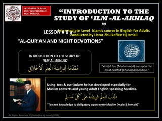 IN THE NAME OF ALLAH, MOST COMPASSIONATE, MOST MERCIFUL. INTRODUCTION TO THE STUDY OF ‘ ILM AL-AKHLAQ “ Verily! You (Muhammad) are upon the  most exalted (Khuluq) disposition.” Using  text & curriculum he has developed especially for  Muslim converts and young Adult English-speaking Muslims.  “ To seek knowledge is obligatory upon every Muslim (male & female)” “ INTRODUCTION TO THE STUDY OF ‘ ILM -AL-AKHLAQ  ” Intermediate Level  Islamic course in English for Adults conducted by Ustaz Zhulkeflee Hj Ismail LESSON # 8 a –  “ AL-QUR’AN AND NIGHT DEVOTIONS” All Rights Reserved © Zhulkeflee Hj Ismail (2011 ) 