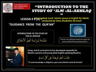 IN THE NAME OF ALLAH, MOST COMPASSIONATE, MOST MERCIFUL. INTRODUCTION TO THE STUDY OF ‘ ILM AL-AKHLAQ “ Verily! You (Muhammad) are upon the  most exalted (Khuluq) disposition.” Using  text & curriculum he has developed especially for  Muslim converts and young Adult English-speaking Muslims.  “ To seek knowledge is obligatory upon every Muslim (male & female)” “ INTRODUCTION TO THE STUDY OF ‘ ILM -AL-AKHLAQ  ” Intermediate Level  Islamic course in English for Adults conducted by Ustaz Zhulkeflee Hj Ismail LESSON # 9 [a] –  “ GUIDANCE  FROM  THE  QUR’AN” All Rights Reserved © Zhulkeflee Hj Ismail (2011 ) 