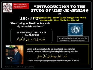 IN THE NAME OF ALLAH, MOST COMPASSIONATE, MOST MERCIFUL. INTRODUCTION TO THE STUDY OF ‘ ILM AL-AKHLAQ “ Verily! You (Muhammad) are upon the  most exalted (Khuluq) disposition.” Using  text & curriculum he has developed especially for  Muslim converts and young Adult English-speaking Muslims.  “ To seek knowledge is obligatory upon every Muslim (male & female)” “ INTRODUCTION TO THE STUDY OF ‘ ILM -AL-AKHLAQ  ” Intermediate Level  Islamic course in English for Adults conducted by Ustaz Zhulkeflee Hj Ismail LESSON # 9 (e) –  “ On striving as Muslims towards  higher noble stations”   ” All Rights Reserved © Zhulkeflee Hj Ismail (2011 ) 