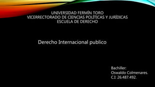 UNIVERSIDAD FERMÍN TORO
VICERRECTORADO DE CIENCIAS POLÍTICAS Y JURÍDICAS
ESCUELA DE DERECHO
Derecho Internacional publico
Bachiller:
Oswaldo Colmenares.
C.I: 26.487.492.
 