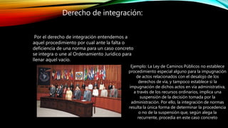 Por el derecho de integración entendemos a
aquel procedimiento por cual ante la falta o
deficiencia de una norma para un caso concreto
se integra o une al Ordenamiento Jurídico para
llenar aquel vacío.
Derecho de integración:
Ejemplo: La Ley de Caminos Públicos no establece
procedimiento especial alguno para la impugnación
de actos relacionados con el desalojo de los
derechos de vía, y tampoco establece si la
impugnación de dichos actos en vía administrativa,
a través de los recursos ordinarios, implica una
suspensión de la decisión tomada por la
administración. Por ello, la integración de normas
resulta la única forma de determinar la procedencia
o no de la suspensión que, según alega la
recurrente, procedía en este caso concreto
 