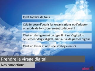 C’est l’affaire de tous 
Cela impose d’ouvrir les organisations et d’adopter 
un mode de fonctionnement collaboratif 
C’est un changement de type II : il ne s’agit plus 
seulement d’agir digital, mais aussi de penser digital 
C’est un levier et non une stratégie en soi 
Prendre le virage digital 
Nos convictions 
 