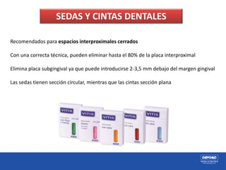 Recomendados para espacios interproximales cerrados
Con una correcta técnica, pueden eliminar hasta el 80% de la placa interproximal
Elimina placa subgingival ya que puede introducirse 2-3,5 mm debajo del margen gingival
Las sedas tienen sección circular, mientras que las cintas sección plana
SEDAS Y CINTAS DENTALES
 