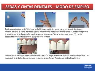SEDAS Y CINTAS DENTALES – MODO DE EMPLEO
Corte aproximadamente 50 cm de seda/cinta y enrolle la mayor parte en uno de los dedos
medios. Enrolle el resto de la seda/cinta en el mismo dedo de la mano opuesta. Este dedo puede
ir recogiendo la seda dental a medida que se va usando. Tense un trozo de unos 2-3 cm de
seda/cinta utilizando los dedos pulgares y los índices
Introduzca la seda con un movimiento de sierra. Al llegar a la encía, realizar un movimiento de C e
introducir la seda hasta que se note resistencia, sin forzar. Repetir por todos los dientes
 