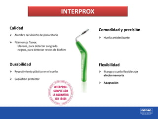 Calidad
 Alambre recubierto de poliuretano
 Filamentos Tynex:
blancos, para detectar sangrado
negros, para detectar restos de biofilm
Durabilidad
 Revestimiento plástico en el cuello
 Capuchón protector
Comodidad y precisión
 Huella antideslizante
Flexibilidad
 Mango y cuello flexibles sin
efecto memoria
 Adaptación
INTERPROX
 