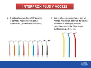 INTERPROX PLUS Y ACCESS
 El cabezal angulado en 90º permite
la cómoda higiene de las zonas
posteriores (premolares y molares)
 Los cepillos interproximales con un
mango más largo, además de facilitar
el acceso a zonas posteriores,
permiten una mejor higiene por
cuidadores, padres, etc.
 