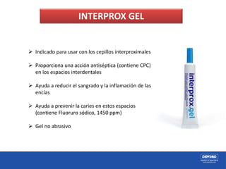 INTERPROX GEL
 Indicado para usar con los cepillos interproximales
 Proporciona una acción antiséptica (contiene CPC)
en los espacios interdentales
 Ayuda a reducir el sangrado y la inflamación de las
encías
 Ayuda a prevenir la caries en estos espacios
(contiene Fluoruro sódico, 1450 ppm)
 Gel no abrasivo
 