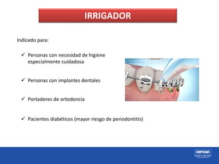 IRRIGADOR
Indicado para:
 Personas con necesidad de higiene
especialmente cuidadosa
 Personas con implantes dentales
 Portadores de ortodoncia
 Pacientes diabéticos (mayor riesgo de periodontitis)
 