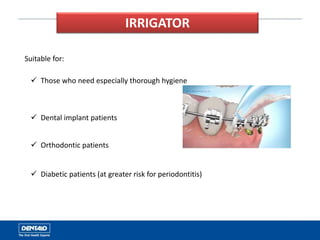 IRRIGATOR
Suitable for:
 Those who need especially thorough hygiene
 Dental implant patients
 Orthodontic patients
 Diabetic patients (at greater risk for periodontitis)
 