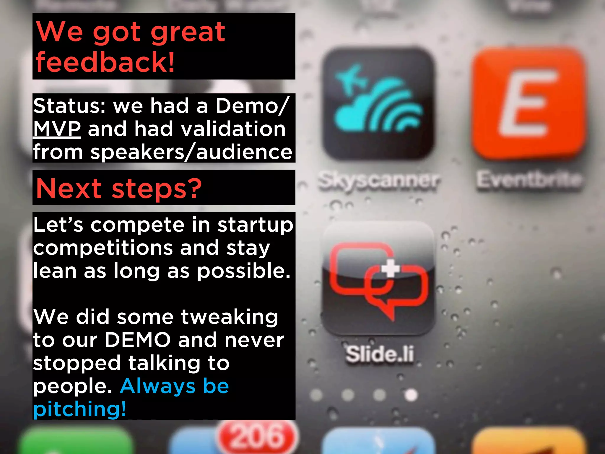We got great
feedback!
Status: we had a Demo/
MVP and had validation
from speakers/audience
Next steps?
Let’s compete in startup
competitions and stay
lean as long as possible.

We did some tweaking
to our DEMO and never
stopped talking to
people. Always be
pitching!
 