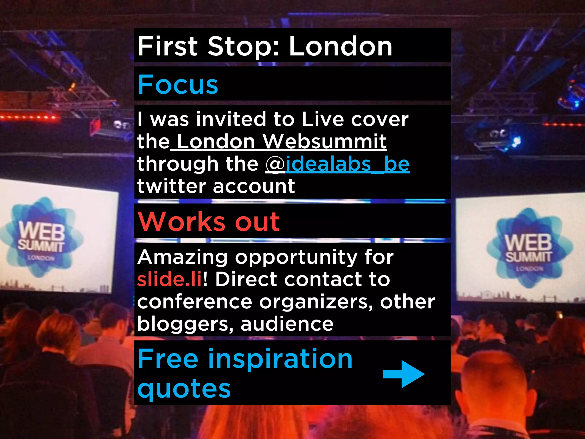 First Stop: London
Focus
I was invited to Live cover
the London Websummit
through the @idealabs_be
twitter account
Works out
Amazing opportunity for
slide.li! Direct contact to
conference organizers, other
bloggers, audience
Free inspiration
quotes
 