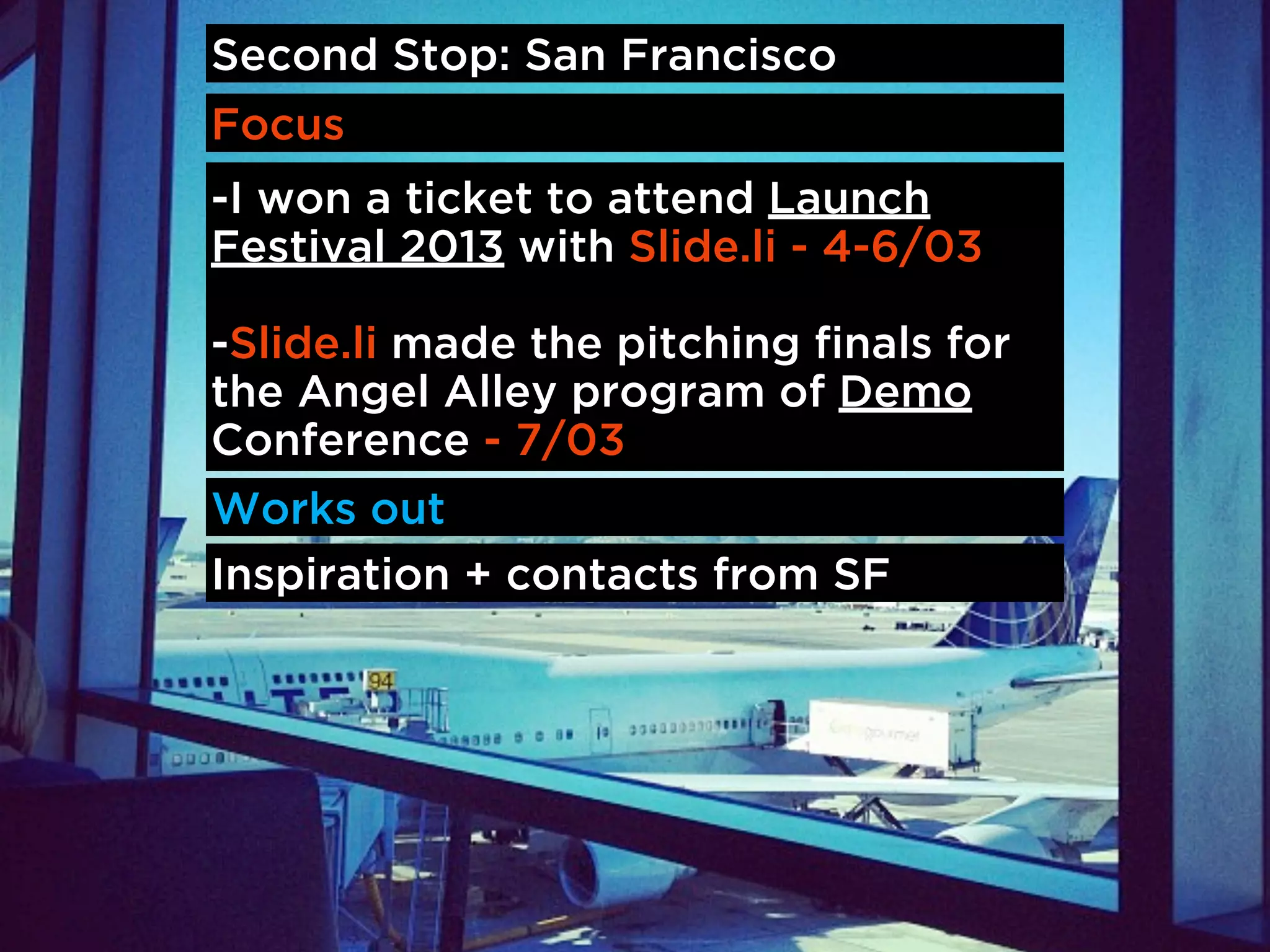 Second Stop: San Francisco
Focus
-I won a ticket to attend Launch
Festival 2013 with Slide.li - 4-6/03

-Slide.li made the pitching finals for
the Angel Alley program of Demo
Conference - 7/03
Works out
Inspiration + contacts from SF
 