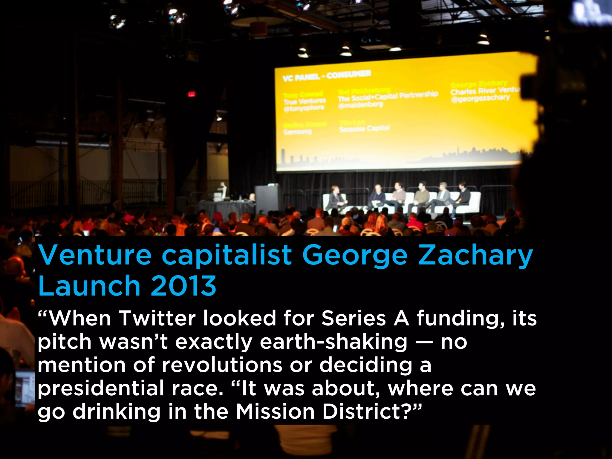 Venture capitalist George Zachary
Launch 2013
“When Twitter looked for Series A funding, its
pitch wasn’t exactly earth-shaking — no
mention of revolutions or deciding a
presidential race. “It was about, where can we
go drinking in the Mission District?”
 