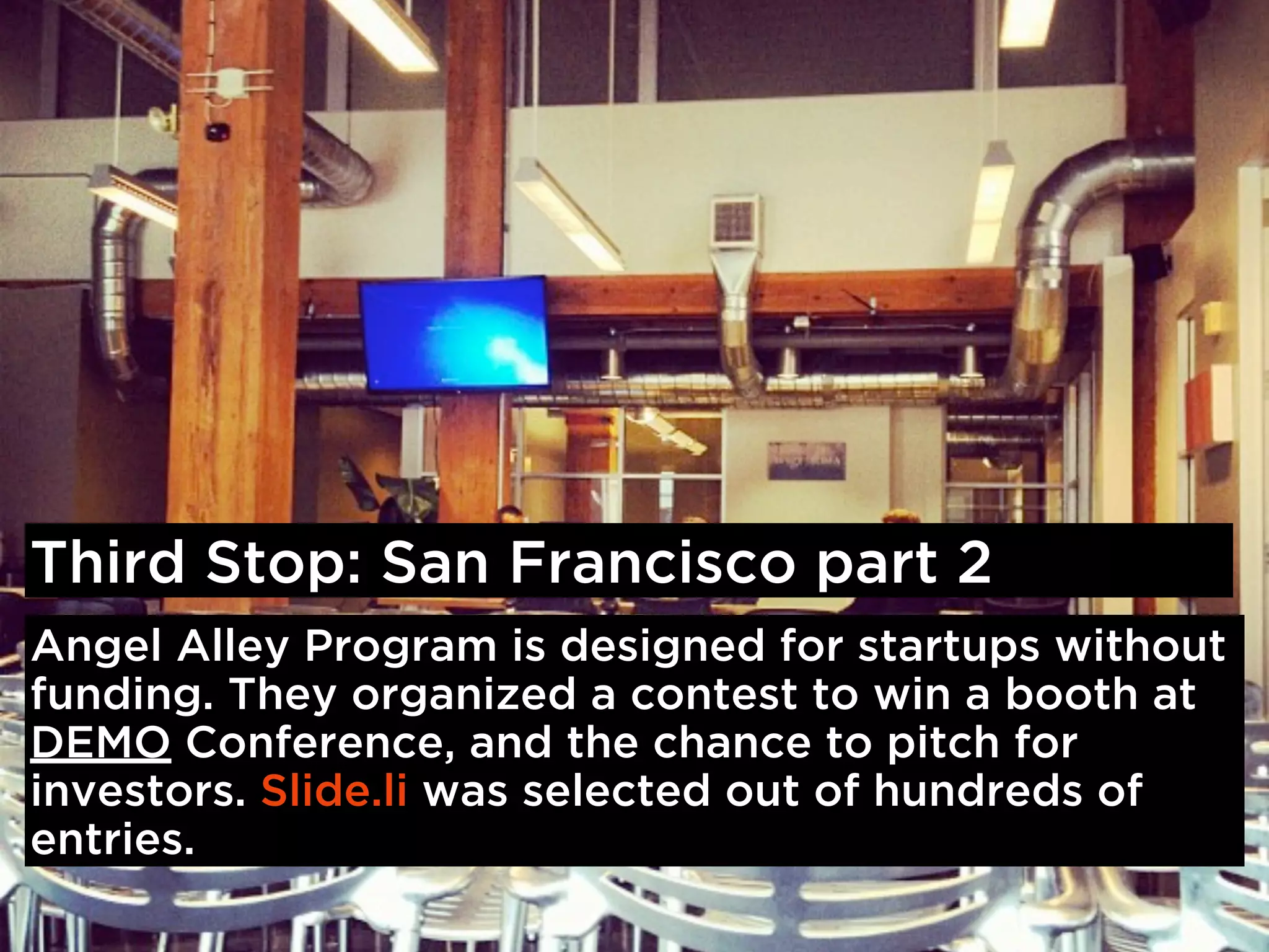 Third Stop: San Francisco part 2
Angel Alley Program is designed for startups without
funding. They organized a contest to win a booth at
DEMO Conference, and the chance to pitch for
investors. Slide.li was selected out of hundreds of
entries.
 