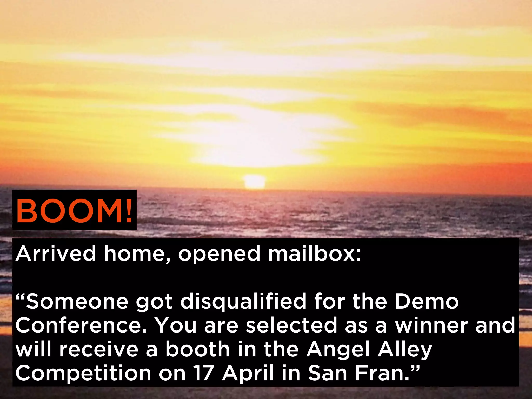 BOOM!
Arrived home, opened mailbox:

“Someone got disqualified for the Demo
Conference. You are selected as a winner and
will receive a booth in the Angel Alley
Competition on 17 April in San Fran.”
 