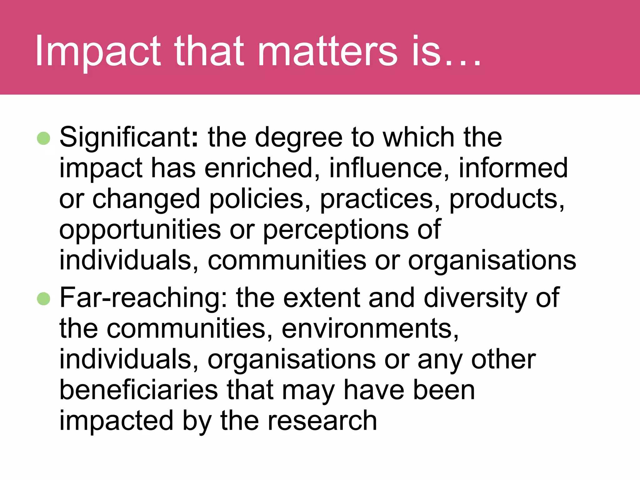  Significant: the degree to which the
impact has enriched, influence, informed
or changed policies, practices, products,
opportunities or perceptions of
individuals, communities or organisations
 Far-reaching: the extent and diversity of
the communities, environments,
individuals, organisations or any other
beneficiaries that may have been
impacted by the research
Evaluating ImpactImpact that matters is…
 
