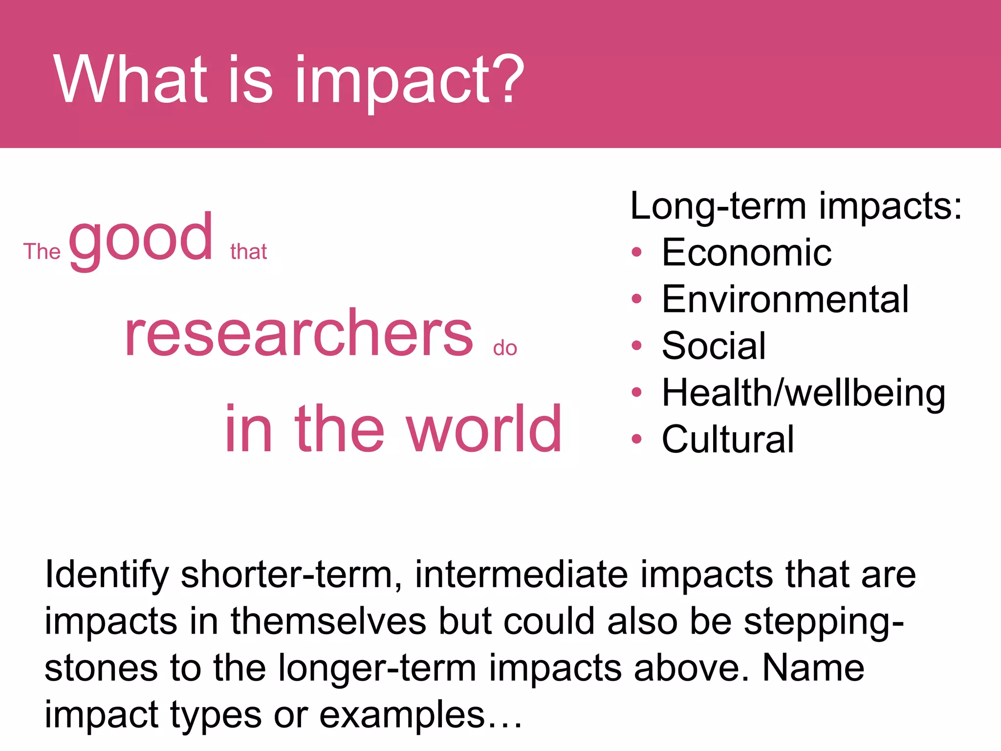 The good that
researchers do
in the world
Question:What is impact?
Long-term impacts:
• Economic
• Environmental
• Social
• Health/wellbeing
• Cultural
Identify shorter-term, intermediate impacts that are
impacts in themselves but could also be stepping-
stones to the longer-term impacts above. Name
impact types or examples…
 