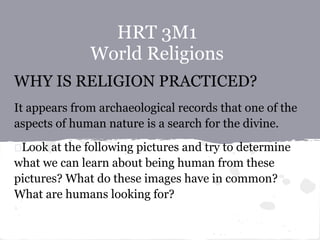 HRT 3M1
World Religions
WHY IS RELIGION PRACTICED?
It appears from archaeological records that one of the
aspects of human nature is a search for the divine.
Look at the following pictures and try to determine
what we can learn about being human from these
pictures? What do these images have in common?
What are humans looking for?
 