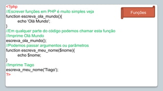 <?php//Escrever funções em PHP é muito simples vejafunctionescreva_ola_mundo(){echo 'Olá Mundo';}//Em qualquer parte do código podemos chamar esta função//Imprime Olá Mundoescreva_ola_mundo();//Podemos passar argumentos ou parâmetrosfunctionescreva_meu_nome($nome){echo $nome;}//Imprime Tiagoescreva_meu_nome('Tiago');?>Funções
