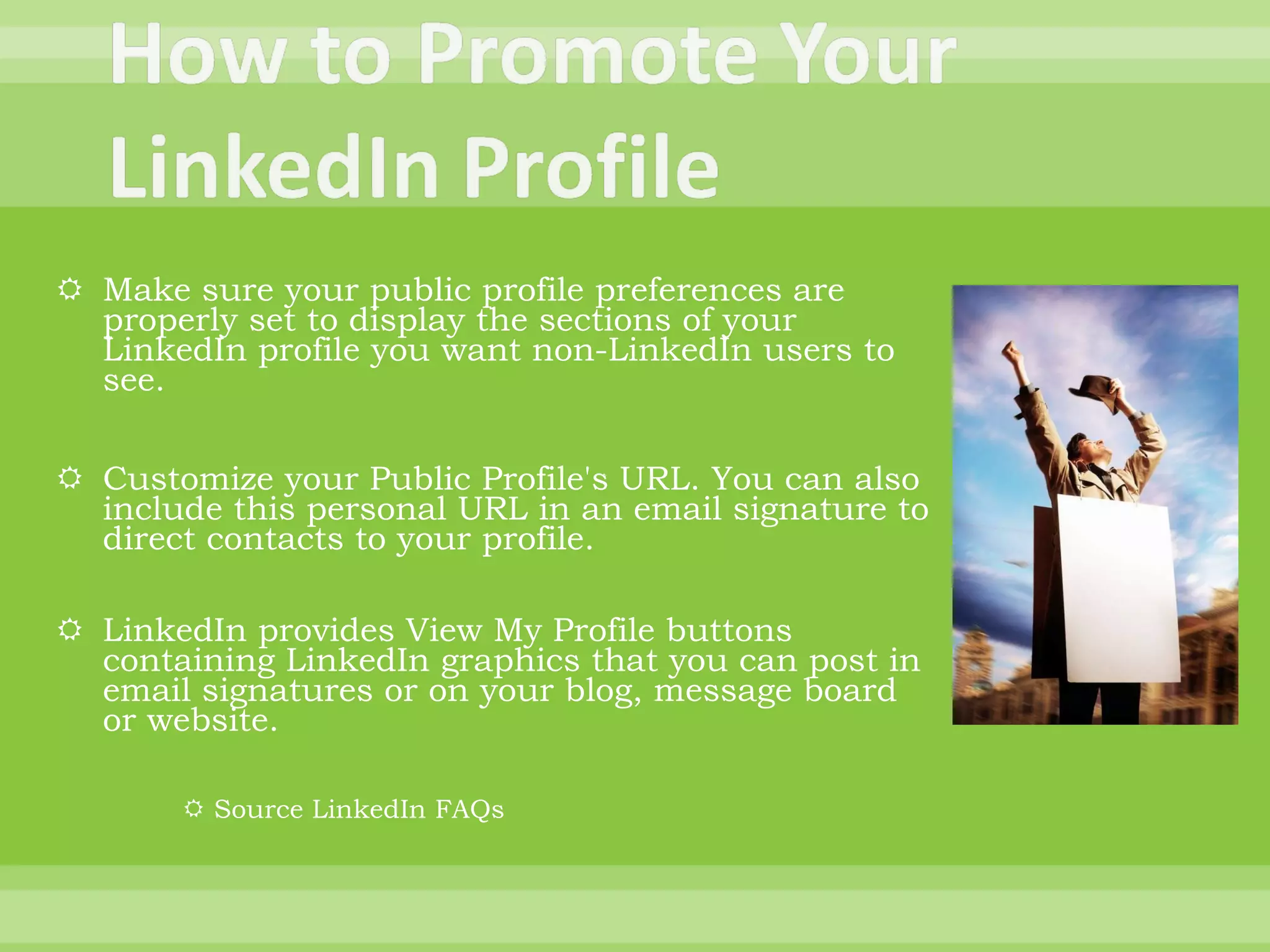Make sure your public profile preferences are properly set to display the sections of your LinkedIn profile you want non-LinkedIn users to see. Customize your Public Profile's URL. You can also include this personal URL in an email signature to direct contacts to your profile. LinkedIn provides View My Profile buttons containing LinkedIn graphics that you can post in email signatures or on your blog, message board or website. Source LinkedIn FAQs 
