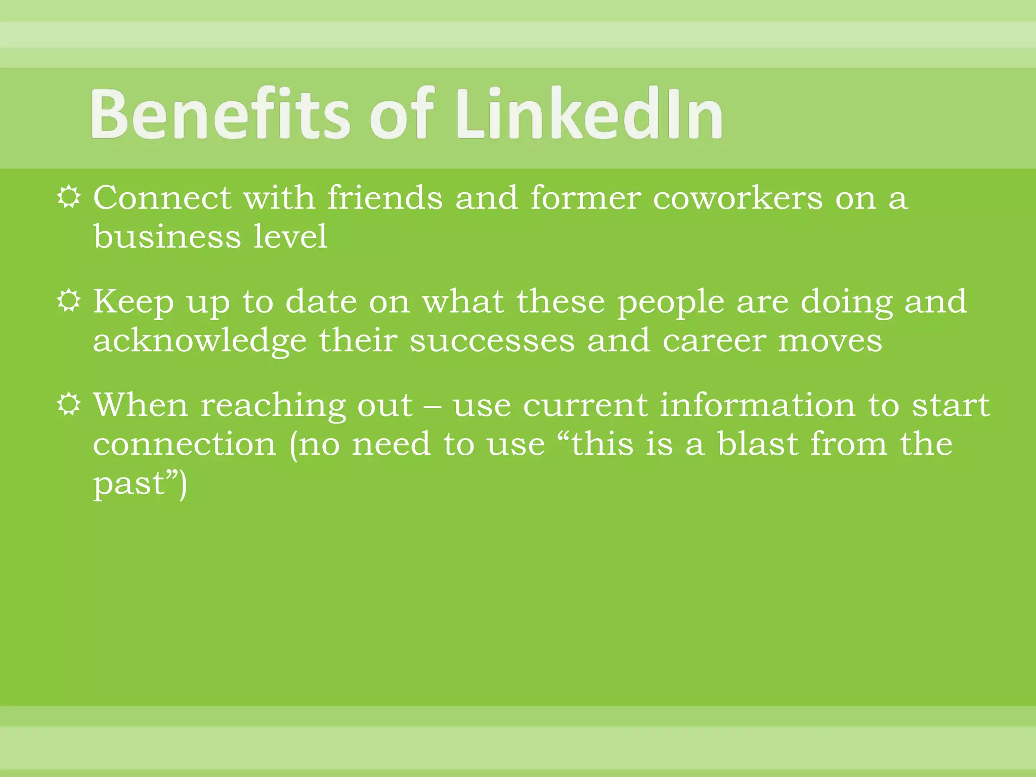 Connect with friends and former coworkers on a business level Keep up to date on what these people are doing and acknowledge their successes and career moves When reaching out – use current information to start connection (no need to use “this is a blast from the past”) 