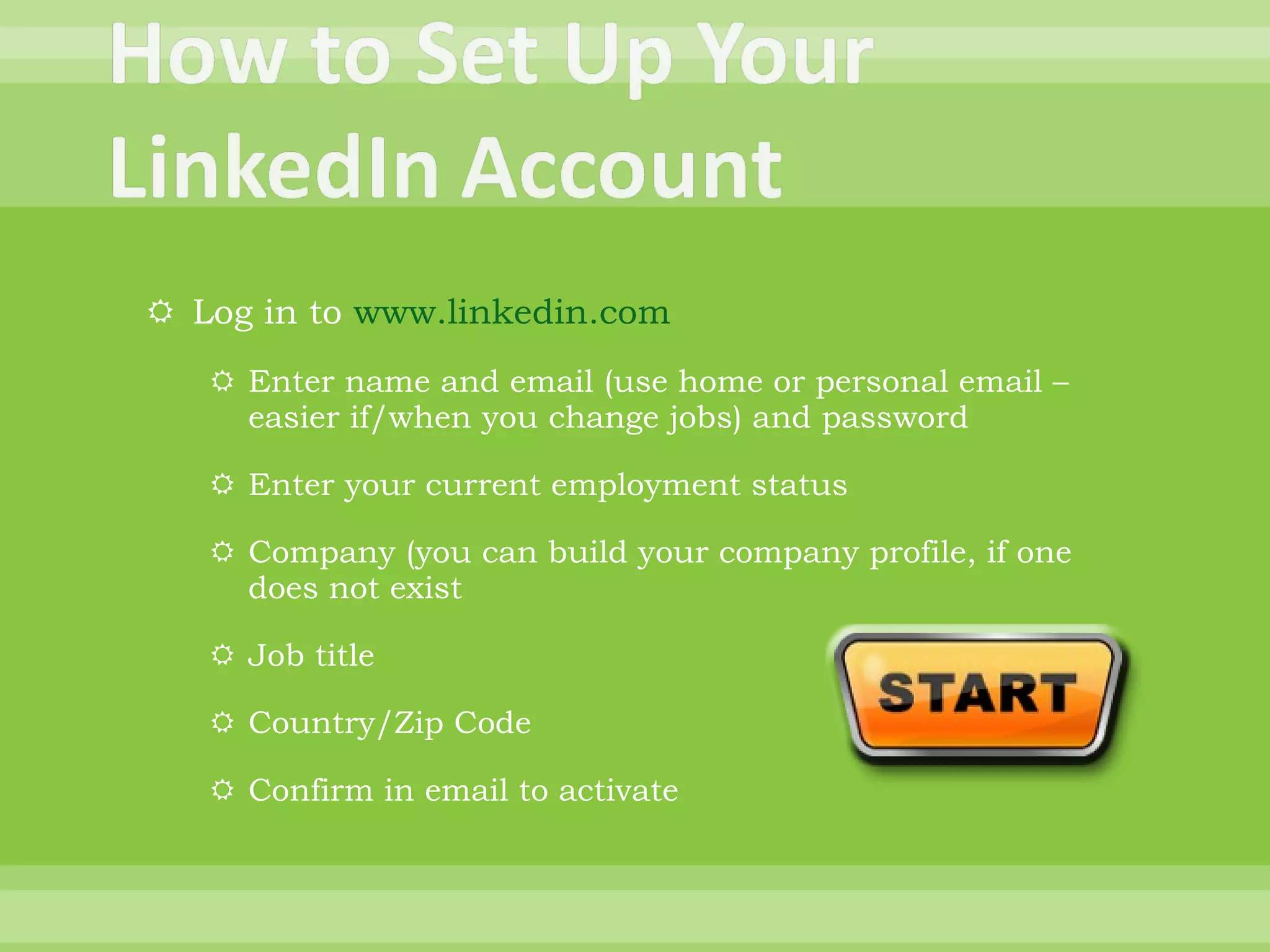 Log in to  www.linkedin.com Enter name and email (use home or personal email – easier if/when you change jobs) and password Enter your current employment status Company (you can build your company profile, if one does not exist Job title Country/Zip Code Confirm in email to activate 