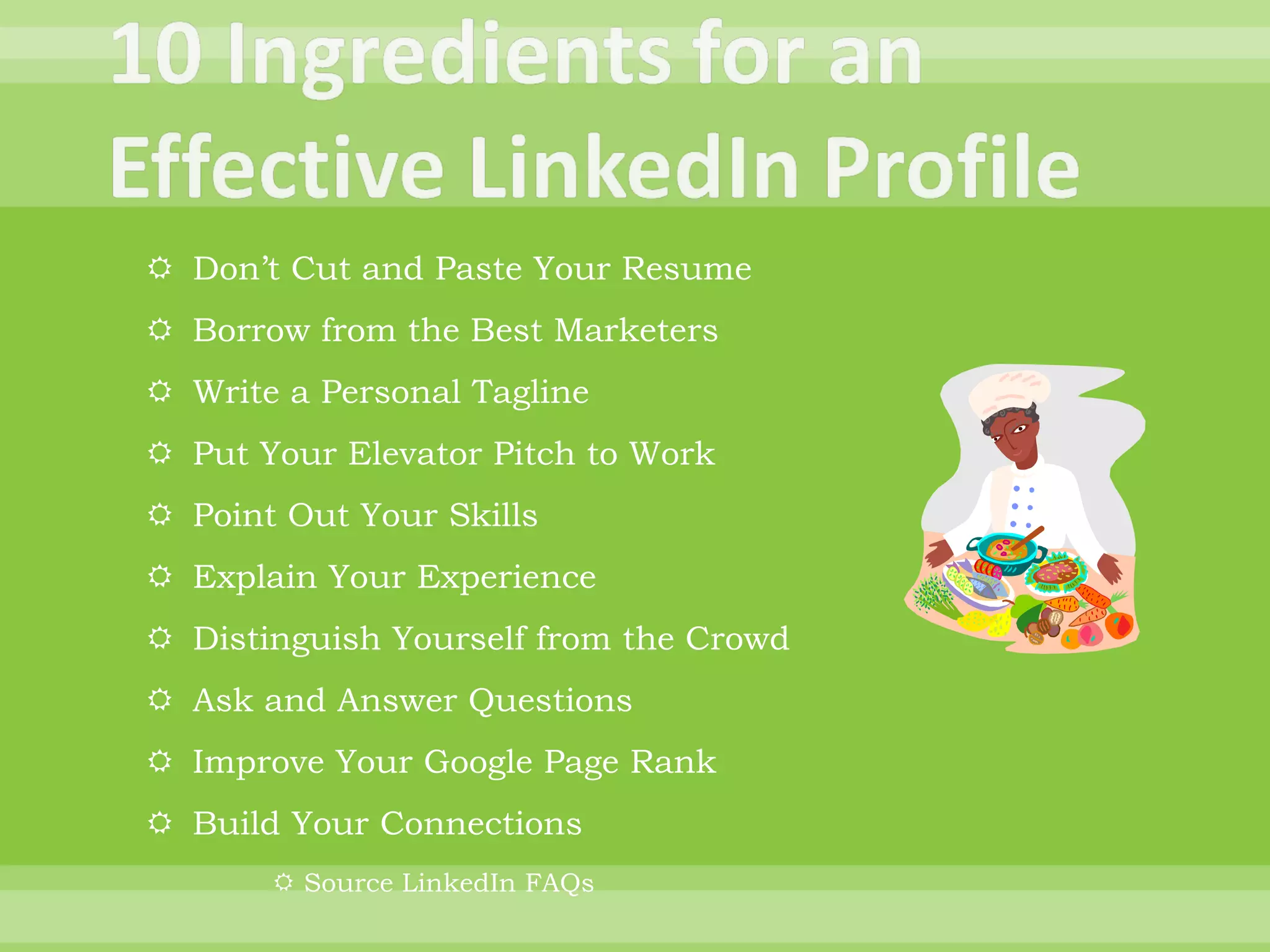 Don’t Cut and Paste Your Resume Borrow from the Best Marketers Write a Personal Tagline Put Your Elevator Pitch to Work Point Out Your Skills Explain Your Experience Distinguish Yourself from the Crowd Ask and Answer Questions Improve Your Google Page Rank Build Your Connections Source LinkedIn FAQs 