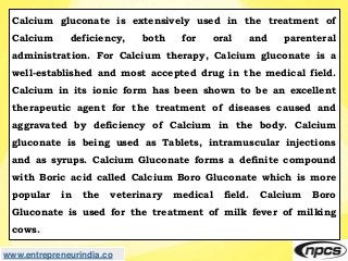 www.entrepreneurindia.co
Calcium gluconate is extensively used in the treatment of
Calcium deficiency, both for oral and p...