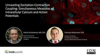 Unraveling Excitation-Contraction
Coupling: Simultaneous Measures of
Intracellular Calcium and Action
Potentials
Francisco Altamirano, PhD
Assistant Professor
Cardiovascular Sciences
Houston Methodist Research Institute
Patrick Schönleitner, MD, PhD
Research Scientist
Research & Development
IonOptix
 