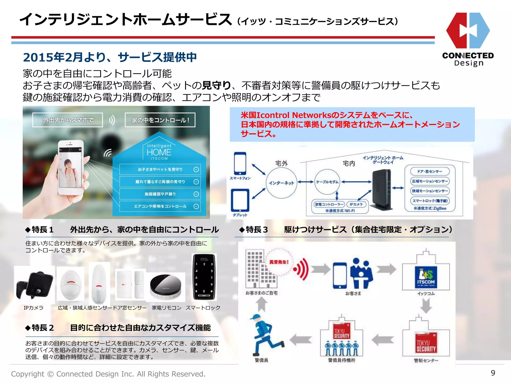 Copyright © Connected Design Inc. All Rights Reserved.
インテリジェントホームサービス（イッツ・コミュニケーションズサービス）
9
家の中を自由にコントロール可能
お子さまの帰宅確認や高齢者、ペットの見守り、不審者対策等に警備員の駆けつけサービスも
鍵の施錠確認から電力消費の確認、エアコンや照明のオンオフまで
2015年2月より、サービス提供中
米国Icontrol Networksのシステムをベースに、
日本国内の規格に準拠して開発されたホームオートメーション
サービス。
◆特長１ 外出先から、家の中を自由にコントロール ◆特長３ 駆けつけサービス（集合住宅限定・オプション）
◆特長２ 目的に合わせた自由なカスタマイズ機能
お客さまの目的に合わせてサービスを自由にカスタマイズでき、必要な複数
のデバイスを組み合わせることができます。カメラ、センサー、鍵、メール
送信、個々の動作時間など、詳細に設定できます。
住まい方に合わせた様々なデバイスを提供。家の外から家の中を自由に
コントロールできます。
IPカメラ 広域・狭域人感センサードア窓センサー 家電リモコン スマートロック
 