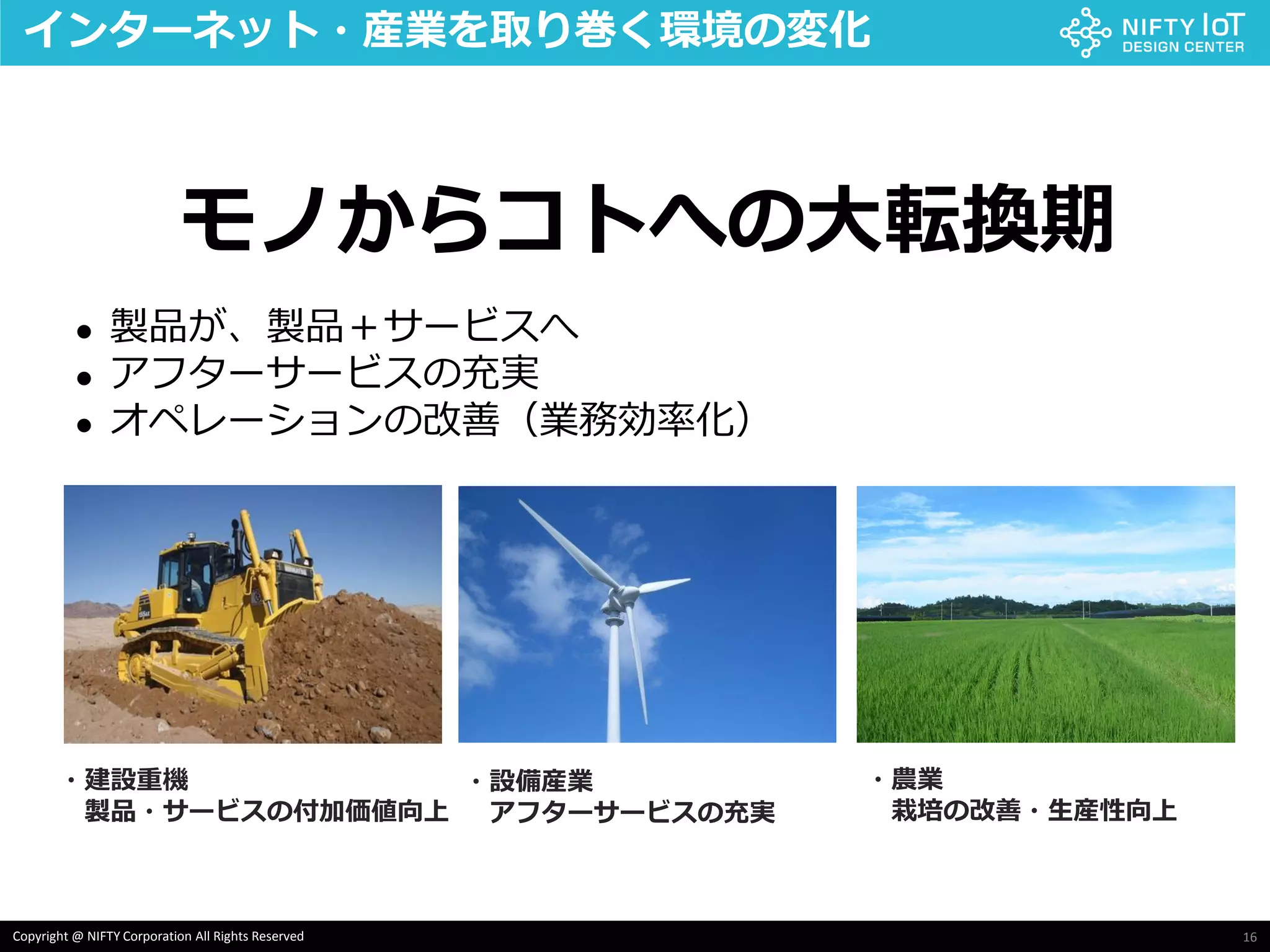 16Copyright @ NIFTY Corporation All Rights Reserved
インターネット・産業を取り巻く環境の変化
 製品が、製品＋サービスへ
 アフターサービスの充実
 オペレーションの改善（業務効率化）
・建設重機
製品・サービスの付加価値向上
・設備産業
アフターサービスの充実
・農業
栽培の改善・生産性向上
モノからコトへの大転換期
 